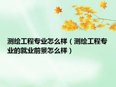 测绘工程专业怎么样（测绘工程专业的就业前景怎么样）