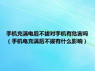 手机充满电后不拔对手机有危害吗（手机电充满后不拔有什么影响）