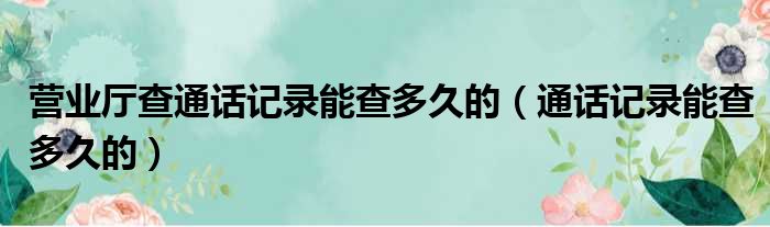 营业厅查通话记录能查多久的（通话记录能查多久的）