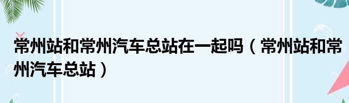 常州站和常州汽车总站在一起吗（常州站和常州汽车总站）