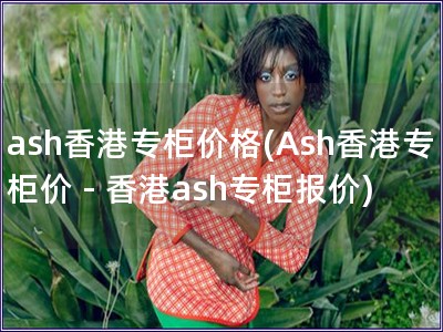 ash香港专柜价格(Ash香港专柜价 - 香港ash专柜报价)