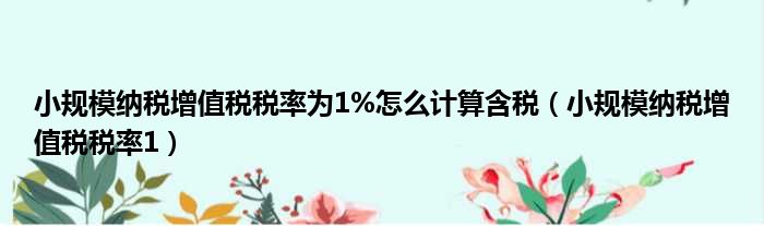 小规模纳税增值税税率为1%怎么计算含税（小规模纳税增值税税率1）