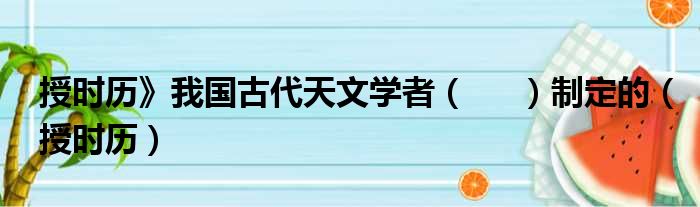 授时历》我国古代天文学者（     ）制定的（授时历）