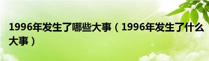  1996年发生了哪些大事（1996年发生了什么大事）