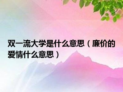 双一流大学是什么意思（廉价的爱情什么意思）