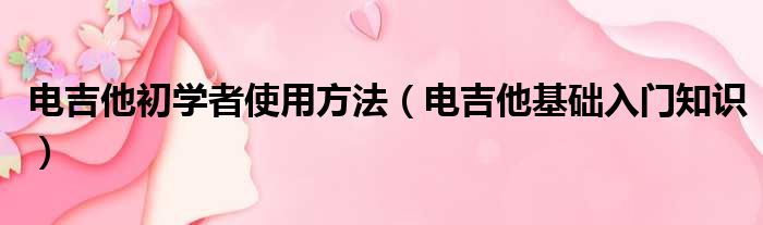 电吉他初学者使用方法（电吉他基础入门知识）