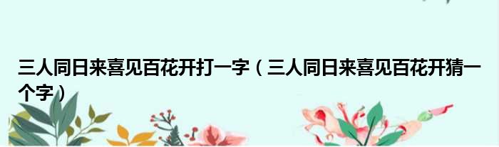 三人同日来喜见百花开打一字（三人同日来喜见百花开猜一个字）