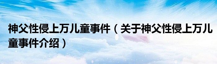  神父性侵上万儿童事件（关于神父性侵上万儿童事件介绍）