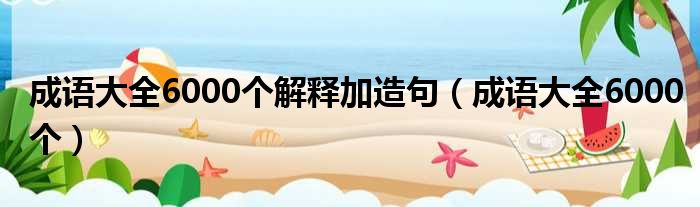 成语大全6000个解释加造句（成语大全6000个）