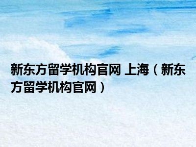 新东方留学机构官网 上海（新东方留学机构官网）