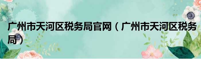 广州市天河区税务局官网（广州市天河区税务局）