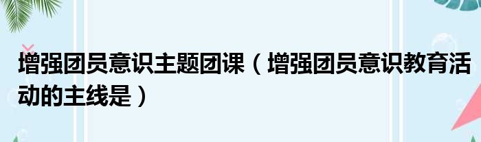 增强团员意识主题团课（增强团员意识教育活动的主线是）