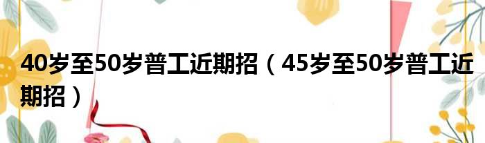 40岁至50岁普工近期招（45岁至50岁普工近期招）