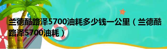 兰德酷路泽5700油耗多少钱一公里（兰德酷路泽5700油耗）