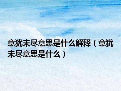 意犹未尽意思是什么解释（意犹未尽意思是什么）