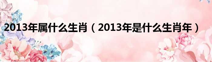 2013年属什么生肖（2013年是什么生肖年）