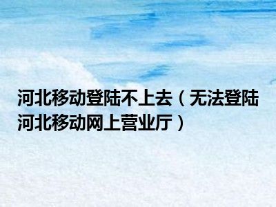 河北移动登陆不上去（无法登陆河北移动网上营业厅）