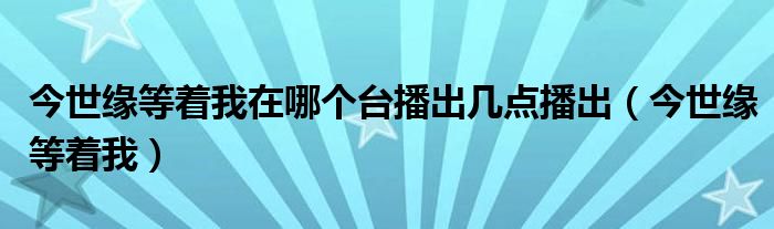  今世缘等着我在哪个台播出几点播出（今世缘等着我）