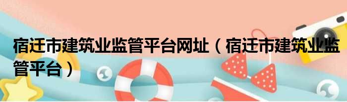 宿迁市建筑业监管平台网址（宿迁市建筑业监管平台）