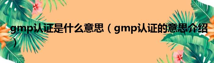 gmp认证是什么意思（gmp认证的意思介绍）