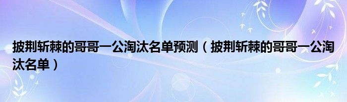  披荆斩棘的哥哥一公淘汰名单预测（披荆斩棘的哥哥一公淘汰名单）