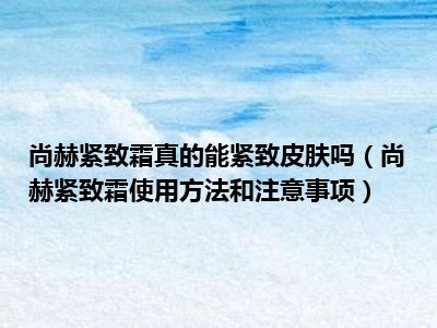 尚赫紧致霜真的能紧致皮肤吗（尚赫紧致霜使用方法和注意事项）