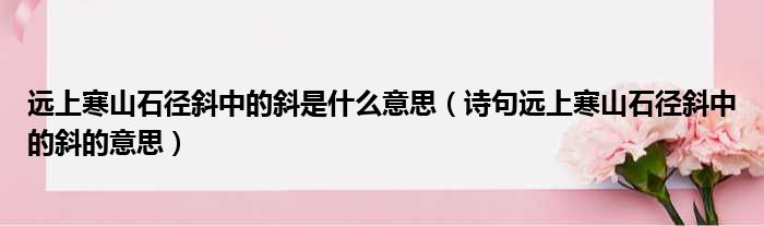 远上寒山石径斜中的斜是什么意思（诗句远上寒山石径斜中的斜的意思）