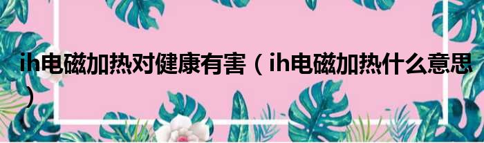 ih电磁加热对健康有害（ih电磁加热什么意思）