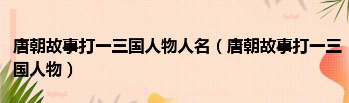 唐朝故事打一三国人物人名（唐朝故事打一三国人物）