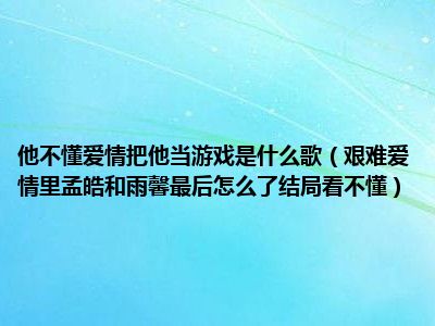 他不懂爱情把他当游戏是什么歌（艰难爱情里孟皓和雨馨最后怎么了结局看不懂）