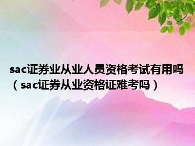 sac证券业从业人员资格考试有用吗（sac证券从业资格证难考吗）