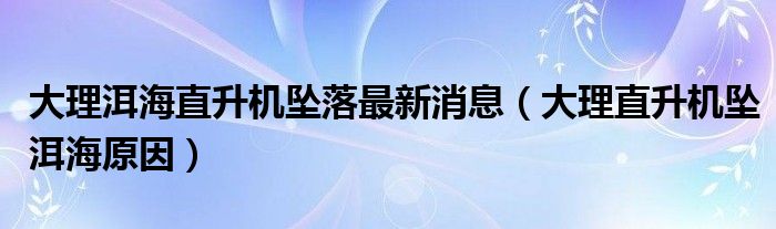  大理洱海直升机坠落最新消息（大理直升机坠洱海原因）