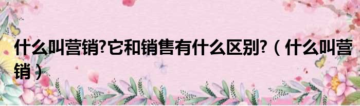 什么叫营销 它和销售有什么区别 （什么叫营销）