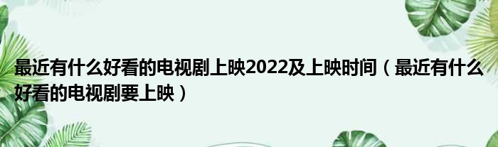 最近有什么好看的电视剧上映2022及上映时间（最近有什么好看的电视剧要上映）