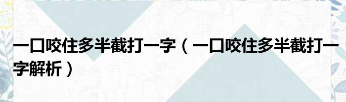 一口咬住多半截打一字（一口咬住多半截打一字解析）