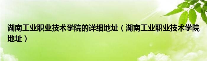  湖南工业职业技术学院的详细地址（湖南工业职业技术学院地址）