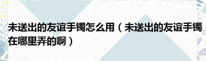 未送出的友谊手镯怎么用（未送出的友谊手镯在哪里弄的啊）