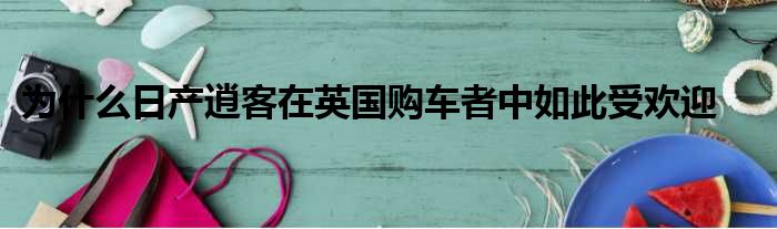 为什么日产逍客在英国购车者中如此受欢迎