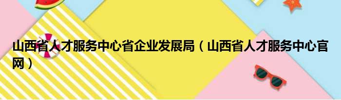 山西省人才服务中心省企业发展局（山西省人才服务中心官网）