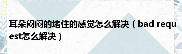 耳朵闷闷的堵住的感觉怎么解决（bad request怎么解决）