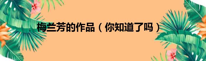 梅兰芳的作品（你知道了吗）