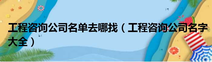 工程咨询公司名单去哪找（工程咨询公司名字大全）