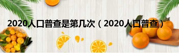 2020人口普查是第几次（2020人口普查）