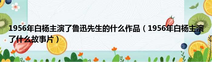 1956年白杨主演了鲁迅先生的什么作品（1956年白杨主演了什么故事片）