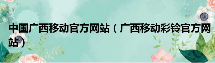 中国广西移动官方网站（广西移动彩铃官方网站）