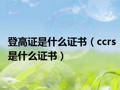 登高证是什么证书（ccrs是什么证书）