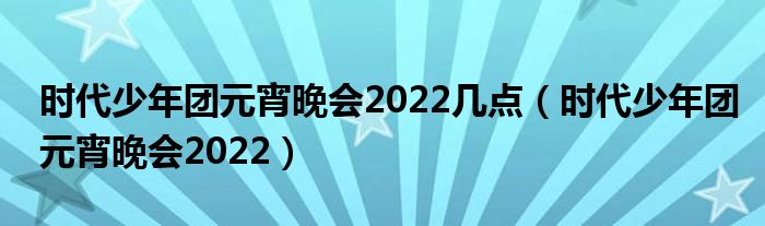  时代少年团元宵晚会2022几点（时代少年团元宵晚会2022）