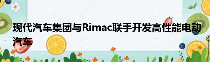 现代汽车集团与Rimac联手开发高性能电动汽车