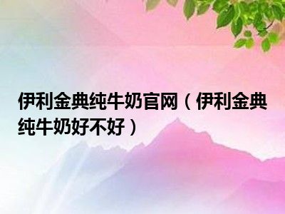 伊利金典纯牛奶官网（伊利金典纯牛奶好不好）