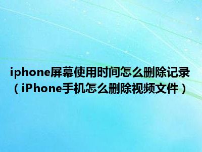 iphone屏幕使用时间怎么删除记录（iPhone手机怎么删除视频文件）